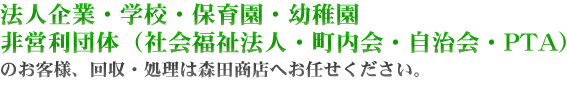 法人企業・学校・保育園・幼稚園・非営利団体のお客様、回収・処理は森田商店へお任せください。